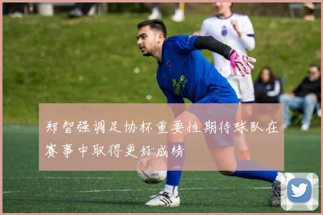 郑智强调足协杯重要性期待球队在赛事中取得更好成绩