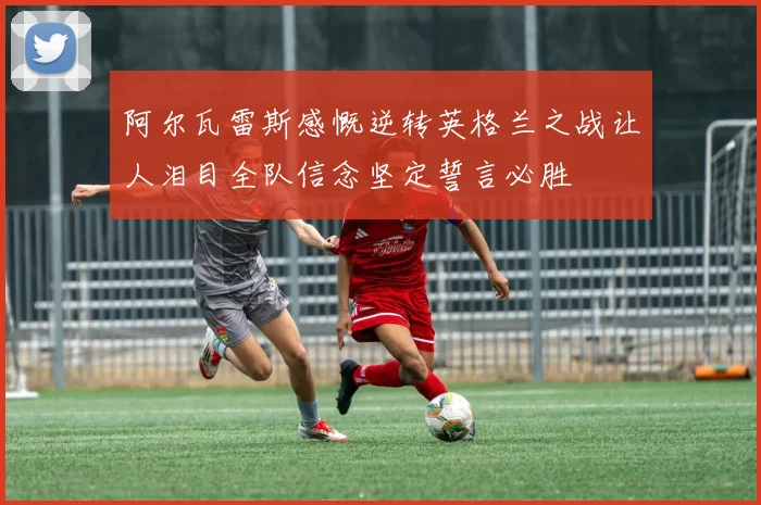 阿尔瓦雷斯感慨逆转英格兰之战让人泪目全队信念坚定誓言必胜