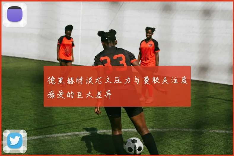 德里赫特谈尤文压力与曼联关注度感受的巨大差异