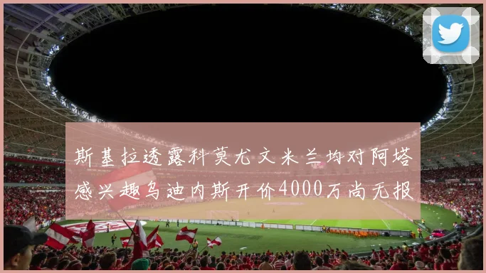 斯基拉透露科莫尤文米兰均对阿塔感兴趣乌迪内斯开价4000万尚无报价