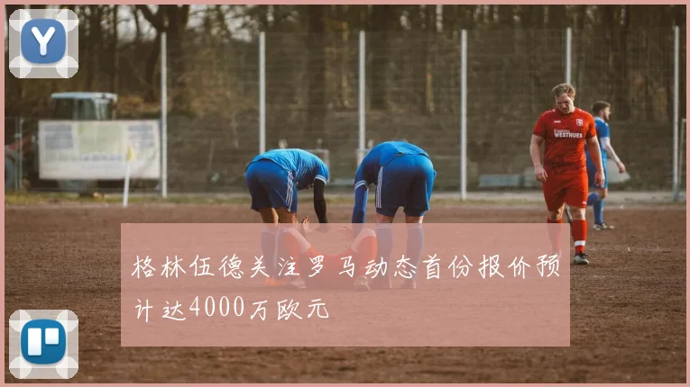 格林伍德关注罗马动态首份报价预计达4000万欧元