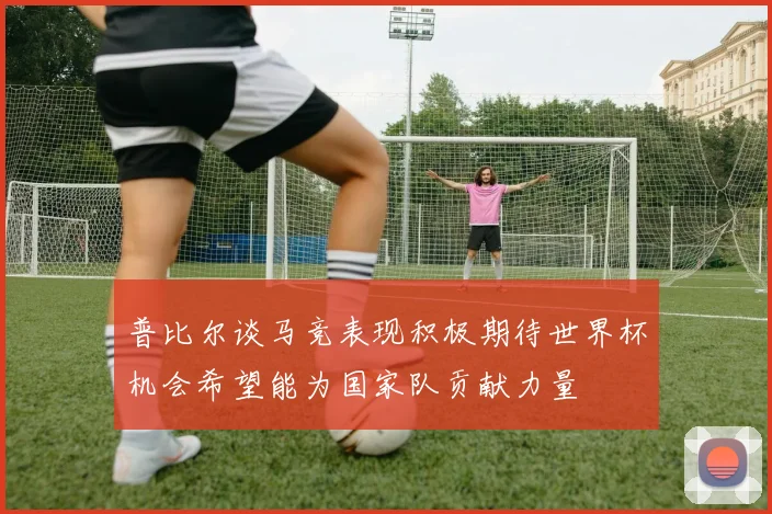 普比尔谈马竞表现积极期待世界杯机会希望能为国家队贡献力量