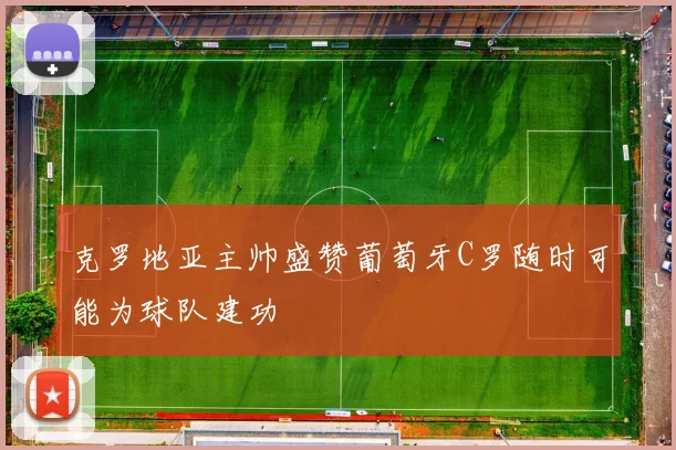 克罗地亚主帅盛赞葡萄牙C罗随时可能为球队建功