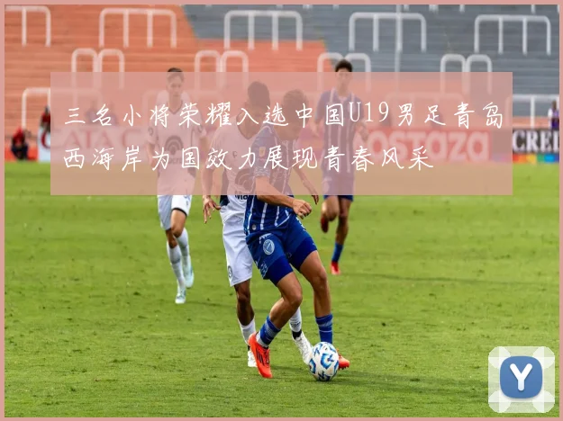 三名小将荣耀入选中国U19男足青岛西海岸为国效力展现青春风采