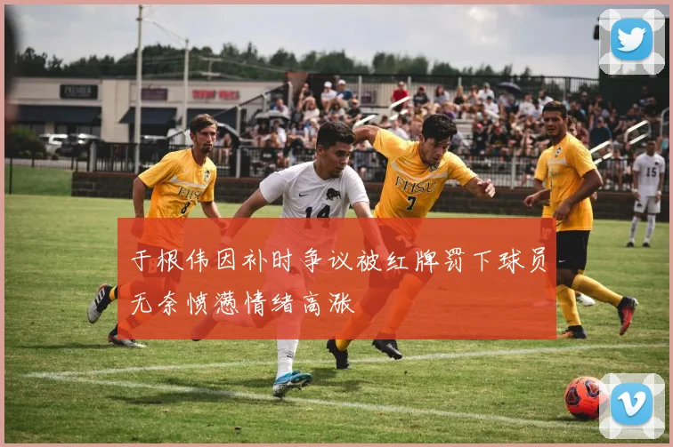 于根伟因补时争议被红牌罚下球员无奈愤懑情绪高涨