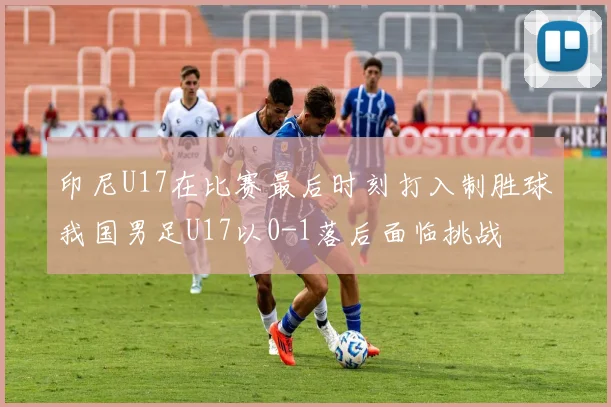 印尼U17在比赛最后时刻打入制胜球我国男足U17以0-1落后面临挑战