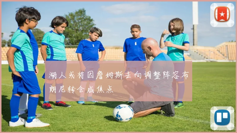 湖人或将因詹姆斯去向调整阵容布朗尼转会成焦点