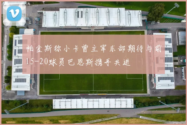 帕金斯称小卡曾主宰东部期待与前15-20球员巴恩斯携手共进
